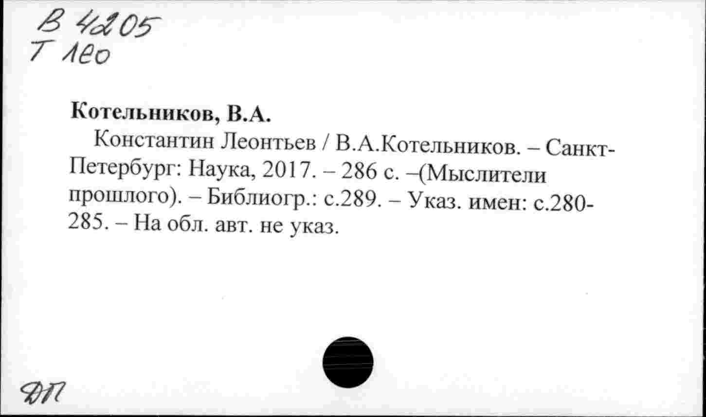 ﻿Котельников, В.А.
Константин Леонтьев / В.А.Котельников. — Санкт-Петербург: Наука, 2017. — 286 с. —(Мыслители прошлого). - Библиогр.: с.289. - Указ, имен: с.280-285. - На обл. авт. не указ.